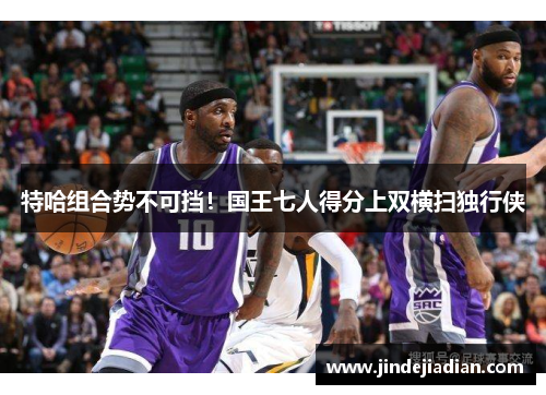 特哈组合势不可挡！国王七人得分上双横扫独行侠